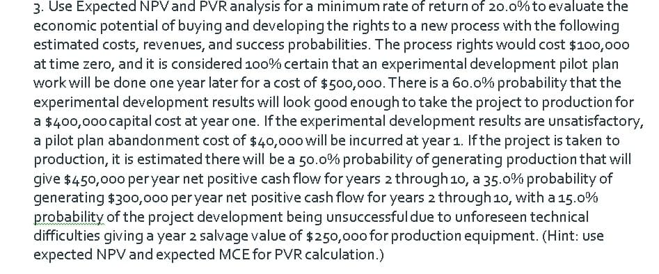 3. Use Expected NPVand PVR analysis for a minimum rate of return of 20.0% to evaluate the
economic potential of buying and developing the rights to a new process with the following
estimated costs, revenues, and success probabilities. The process rights would cost $100,000
at time zero, and it is considered 100% certain that an experimental development pilot plan
work will be done one year later for a cost of $500,000. There is a 60.0% probability that the
experimental development results will look good enough to take the project to production for
a $400,000 capital cost at year one. If the experimental development results are unsatisfactory,
a pilot plan abandonment cost of $40,000 will be incurred at year 1. If the project is taken to
production, it is estimated there will be a 50.0% probability of generating production that will
give $450,000 per year net positive cash flow for years 2 through 10, a 35.0% probability of
generating $300,000 per year net positive cash flow for years 2 through 10, with a 15.0%
probability of the project development being unsuccessful due to unforeseen technical
difficulties giving a year 2 salvage value of $250,0oo for production equipment. (Hint: use
expected NPV and expected MCE for PVR calculation.)
