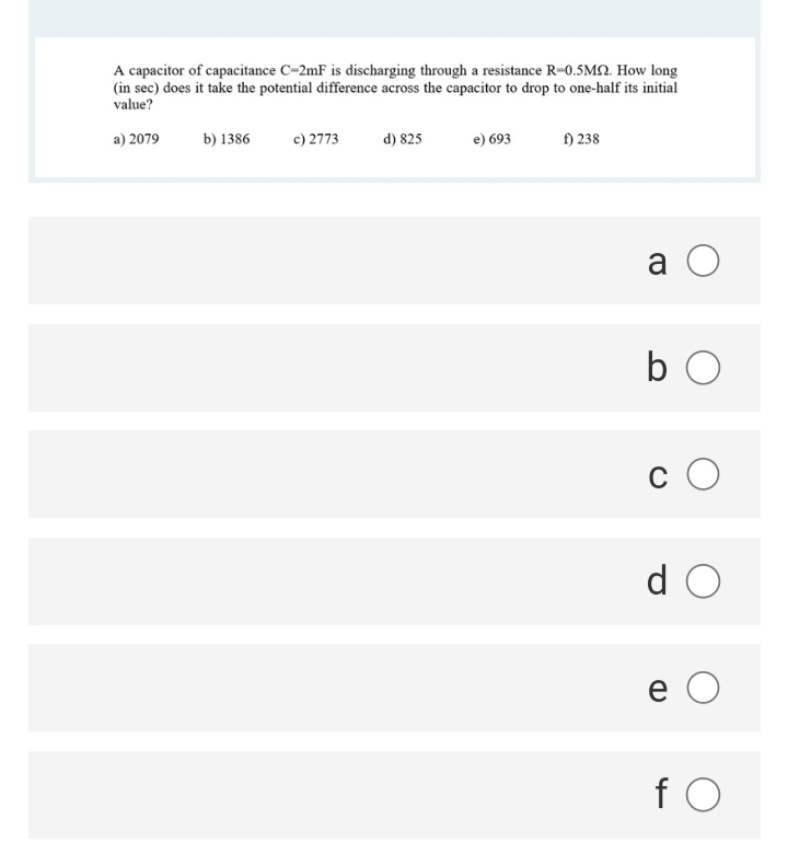 A capacitor of capacitance C-2mF is discharging through a resistance R-0.5M. How long
(in sec) does it take the potential difference across the capacitor to drop to one-half its initial
value?
a) 2079
b) 1386
c) 2773
d) 825
e) 693
f) 238
a O
b O
d O
e O
fO

