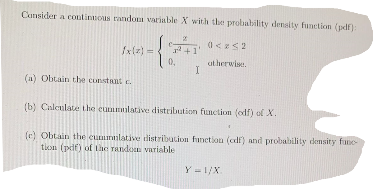 Consider a continuous random variable X with the probability density function (pdf):
X
C
0< x≤2
fx(x) =
x² +1'
0,
otherwise.
I
(a) Obtain the constant c.
(b) Calculate the cummulative distribution function (cdf) of X.
t
(c) Obtain the cummulative distribution function (cdf) and probability density func-
tion (pdf) of the random variable
Y = 1/X.
