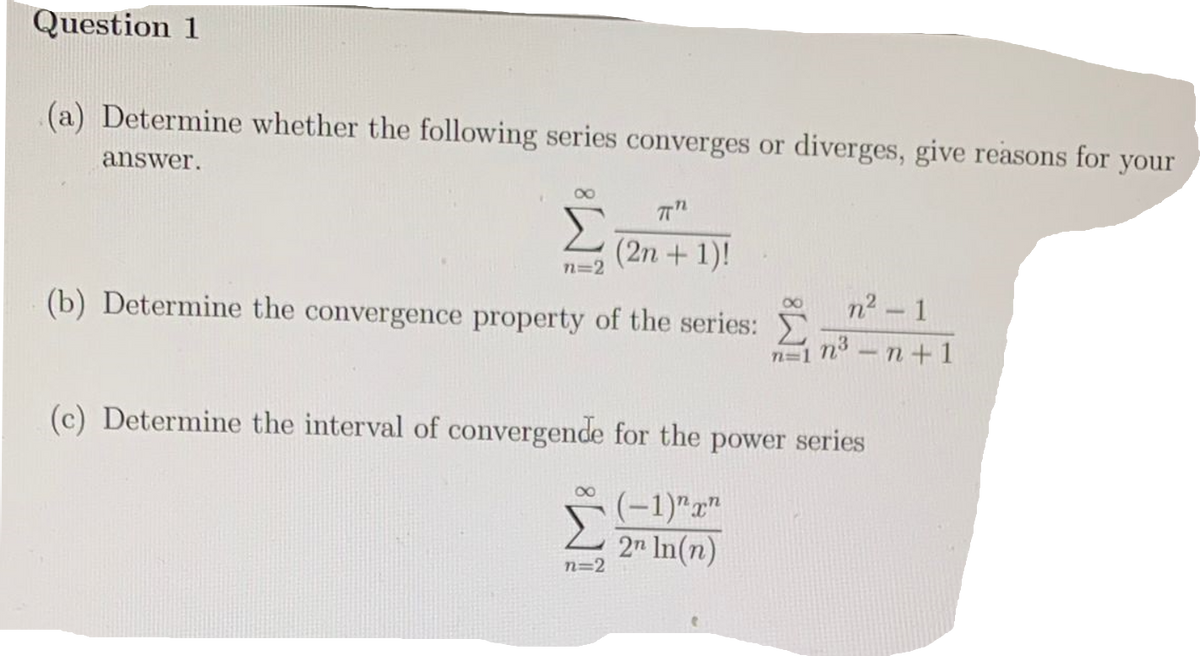 Question 1
(a) Determine whether the following series converges or diverges, give reasons for your
answer.
8
πT"
(2n + 1)!
n=2
n² - 1
(b) Determine the convergence property of the series:
nở n+1
n=1
(c) Determine the interval of convergende for the power series
8
(-1)"x"
2n In(n)
n=2