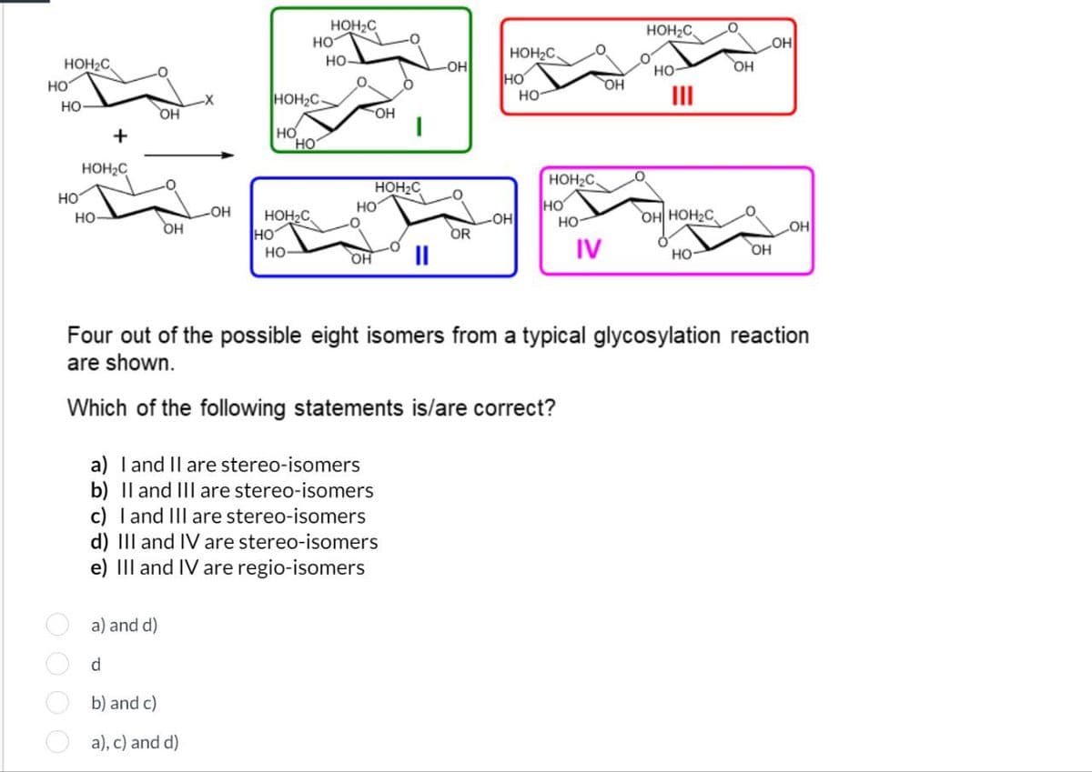 HO
HOH₂C
HO-
+
HOH₂C
HOH₂C
HO
HO
HOH2C
OH
OH
HO
HO
|
HOH₂C
OH
HOH₂C.
-OH
HO-
OH
HO
OH
HO
III
HOH₂C
HOH2C
HO
HO-
LOH
HO
HO
OH
HOH2C
HO
-ОН
HO
OH HOH2C
OR
OH
HO-
OH
||
IV
HO-
OH
Four out of the possible eight isomers from a typical glycosylation reaction
are shown.
Which of the following statements is/are correct?
a) I and II are stereo-isomers
b) II and III are stereo-isomers
c) I and III are stereo-isomers
d) III and IV are stereo-isomers
e) III and IV are regio-isomers
a) and d)
d
b) and c)
a), c) and d)
0000