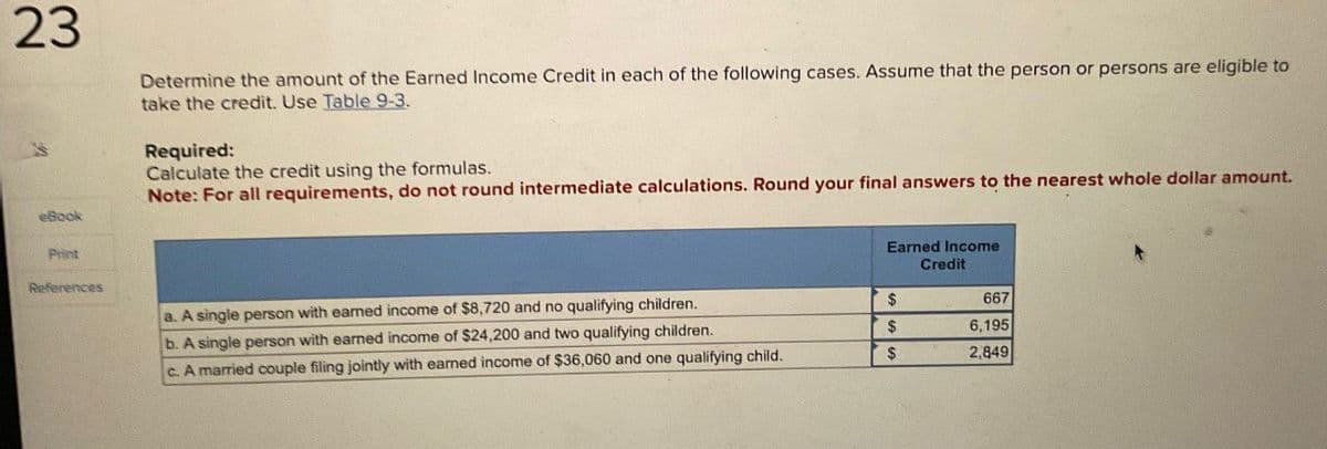 23
eBook
Print
References
Determine the amount of the Earned Income Credit in each of the following cases. Assume that the person or persons are eligible to
take the credit. Use Table 9-3.
Required:
Calculate the credit using the formulas.
Note: For all requirements, do not round intermediate calculations. Round your final answers to the nearest whole dollar amount.
a. A single person with earned income of $8,720 and no qualifying children.
Earned Income
Credit
$
667
b. A single person with earned income of $24,200 and two qualifying children.
$
6,195
c. A married couple filing jointly with earned income of $36,060 and one qualifying child.
$
2,849