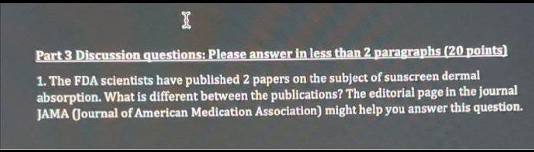 I
Part 3 Discussion questions: Please answer in less than 2 paragraphs (20 points)
1. The FDA scientists have published 2 papers on the subject of sunscreen dermal
absorption. What is different between the publications? The editorial page in the journal
JAMA (Journal of American Medication Association) might help you answer this question.
