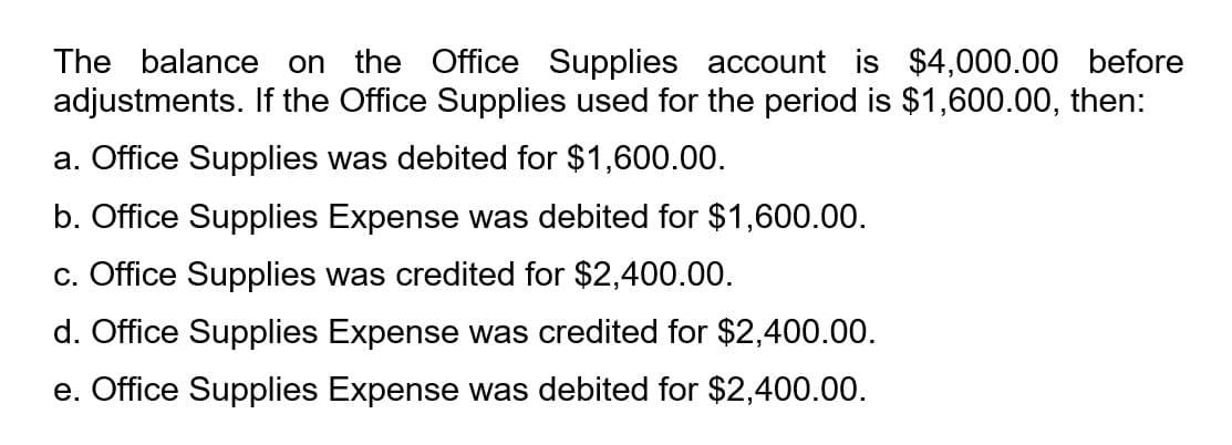 The balance on the Office Supplies account is $4,000.00 before
adjustments. If the Office Supplies used for the period is $1,600.00, then:
a. Office Supplies was debited for $1,600.00.
b. Office Supplies Expense was debited for $1,600.00.
c. Office Supplies was credited for $2,400.00.
d. Office Supplies Expense was credited for $2,400.00.
e. Office Supplies Expense was debited for $2,400.00.