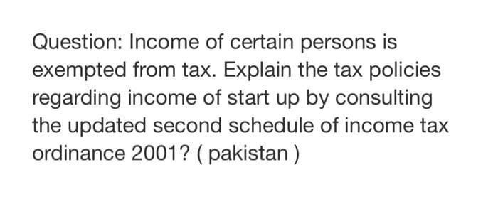Question: Income of certain persons is
exempted from tax. Explain the tax policies
regarding income of start up by consulting
the updated second schedule of income tax
ordinance 2001? (pakistan)