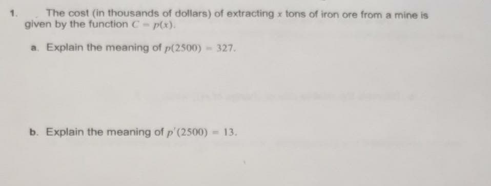 1.
The cost (in thousands of dollars) of extracting x tons of iron ore from a mine is
given by the function C - p(x).
a. Explain the meaning of p(2500) 327.
b. Explain the meaning of p'(2500) = 13.
