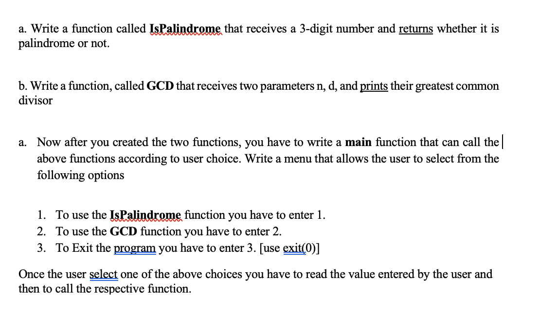 a. Write a function called IsPalindrome that receives a 3-digit number and returns whether it is
palindrome or not.
b. Write a function, called GCD that receives two parameters n, d, and prints their greatest common
divisor
a. Now after you created the two functions, you have to write a main function that can call the
above functions according to user choice. Write a menu that allows the user to select from the
following options
1. To use the IsPalindrome function you have to enter 1.
2. To use the GCD function you have to enter 2.
3. To Exit the program you have to enter 3. [use exit(0)]
Once the user select one of the above choices you have to read the value entered by the user and
then to call the respective function.
