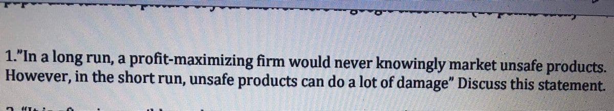 1."In a long run, a profit-maximizing firm would never knowingly market unsafe products.
However, in the short run, unsafe products can do a lot of damage" Discuss this statement.
