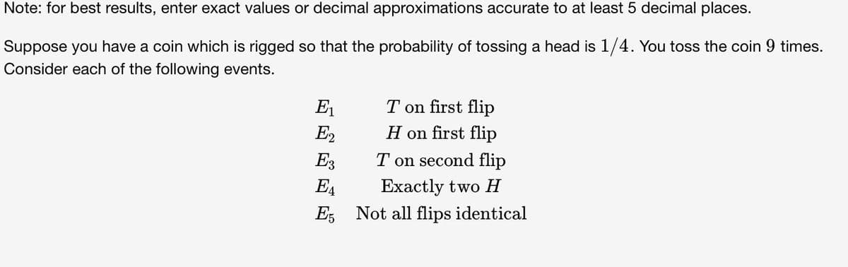 Note: for best results, enter exact values or decimal approximations accurate to at least 5 decimal places.
Suppose you have a coin which is rigged so that the probability of tossing a head is 1/4. You toss the coin 9 times.
Consider each of the following events.
E₁
E2
E3
EA
E5
T on first flip
H on first flip
T on second flip
Exactly two H
Not all flips identical