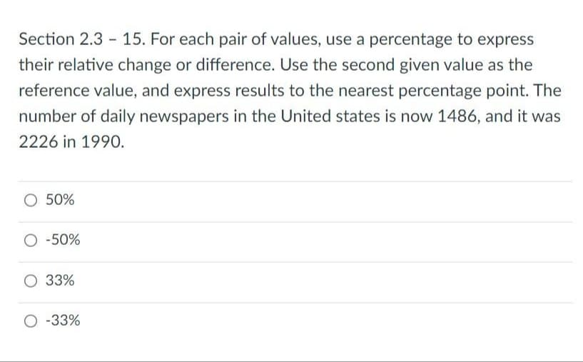 Section 2.3 15. For each pair of values, use a percentage to express
their relative change or difference. Use the second given value as the
reference value, and express results to the nearest percentage point. The
number of daily newspapers in the United states is now 1486, and it was
2226 in 1990.
O 50%
O -50%
O 33%
O -33%