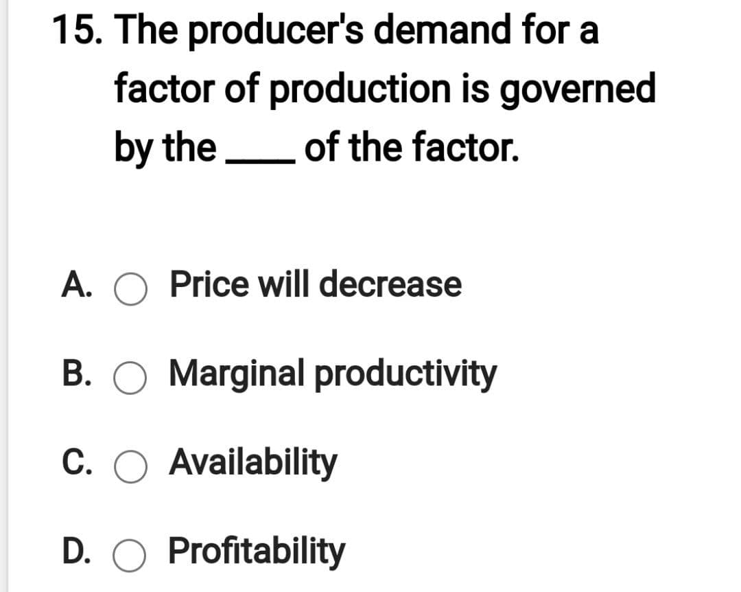 15. The producer's demand for a
factor of production is governed
by the
of the factor.
A. O Price will decrease
B. O Marginal productivity
C. O Availability
D. O Profitability
