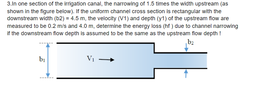 3.In one section of the irrigation canal, the narrowing of 1.5 times the width upstream (as
shown in the figure below). If the uniform channel cross section is rectangular with the
downstream width (b2) = 4.5 m, the velocity (V1) and depth (y1) of the upstream flow are
measured to be 0.2 m/s and 4.0 m, determine the energy loss (hf ) due to channel narrowing
if the downstream flow depth is assumed to be the same as the upstream flow depth !
b2
bị
V1
