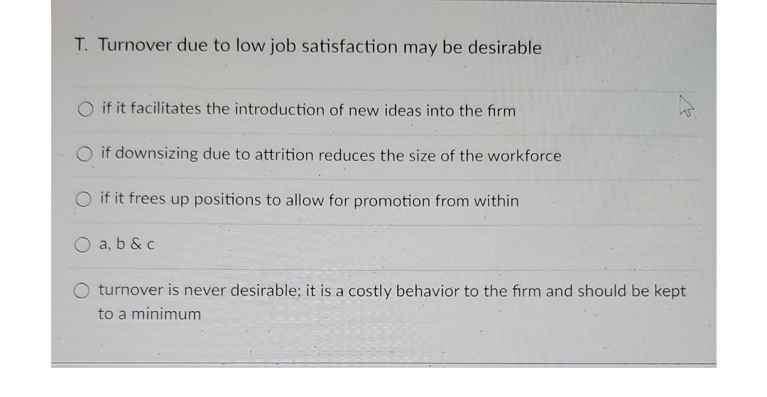 T. Turnover due to low job satisfaction may be desirable
if it facilitates the introduction of new ideas into the firm
if downsizing due to attrition reduces the size of the workforce
if it frees up positions to allow for promotion from within
a, b & c
turnover is never desirable; it is a costly behavior to the firm and should be kept
to a minimum
