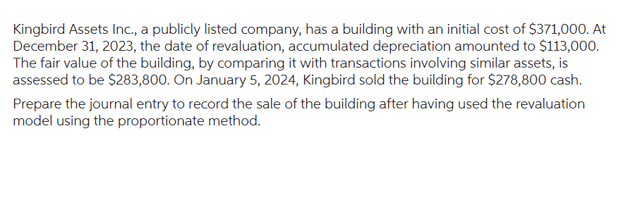 Kingbird Assets Inc., a publicly listed company, has a building with an initial cost of $371,000. At
December 31, 2023, the date of revaluation, accumulated depreciation amounted to $113,000.
The fair value of the building, by comparing it with transactions involving similar assets, is
assessed to be $283,800. On January 5, 2024, Kingbird sold the building for $278,800 cash.
Prepare the journal entry to record the sale of the building after having used the revaluation
model using the proportionate method.