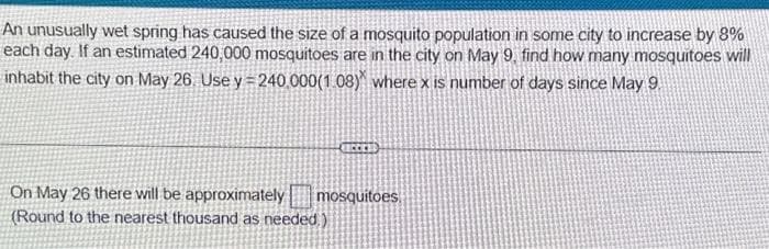 An unusually wet spring has caused the size of a mosquito population in some city to increase by 8%
each day. If an estimated 240,000 mosquitoes are in the city on May 9, find how many mosquitoes will
inhabit the city on May 26. Use y=240.000(1.08) where x is number of days since May 9.
On May 26 there will be approximately
(Round to the nearest thousand as needed)
LECCES
mosquitoes