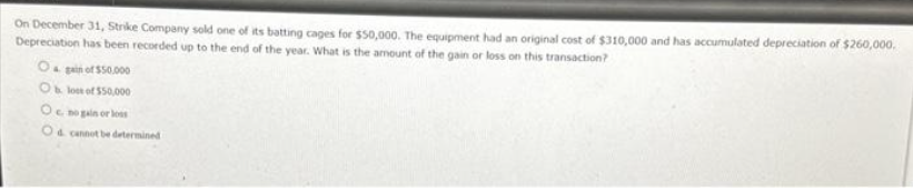 On December 31, Strike Company sold one of its batting cages for $50,000. The equipment had an original cost of $310,000 and has accumulated depreciation of $260,000.
Depreciation has been recorded up to the end of the year. What is the amount of the gain or loss on this transaction?
Ogain of $50,000
Obloot of $50,000
Oc no gain or loss
Od cannot be determined