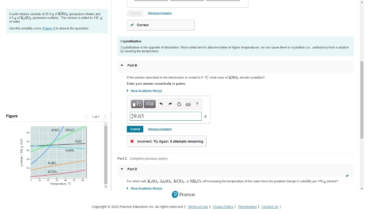 Submit
Previous Answers
A solid mixture consists of 25.5 g of KNO (potassium nitrate) and
4.5 g of K2SO4 (potassium sulfate). The mixture is added to 130. g
of water
v Correct
Use this solubility curve (Eigure 1) to answer the questions.
Crystallization
Crystallization is the opposite of dissolution. Since solids tend to dissolve better at higher temperatures, we can cause them to crystallize (i.e., undissolve) from a solution
by lowering the temperature.
Part B
If the solution described in the introduction is cooled to 0 °C, what mass of KNO, should crystallize?
Enter your answer numerically in grams.
• View Available Hint(s)
Figure
< 1 of 1
29.65
KNO, / NH,CI
Previous Answers
Submit
50-
Nac
X Incorrect; Try Again; 6 attempts remaining
40
30
LiSO,
Part C Complete previous part(s)
20 -
K,SO,
10-
Part D
KCIO,
10
20
30
40
50
60
For which salt, K2SO,, LişSO,. KCIO,, or NH,C1, will increasing the temperature of the water have the greatest change in solubility per 100 g solvent?
Temperature, "C
• View Available Hint(s)
P Pearson
Copyright © 2022 Pearson Education Inc. All rights reserved. Terms of Use | Privacy Policy | Permissions | Contact Us |
O'H 8 001 / anjos
