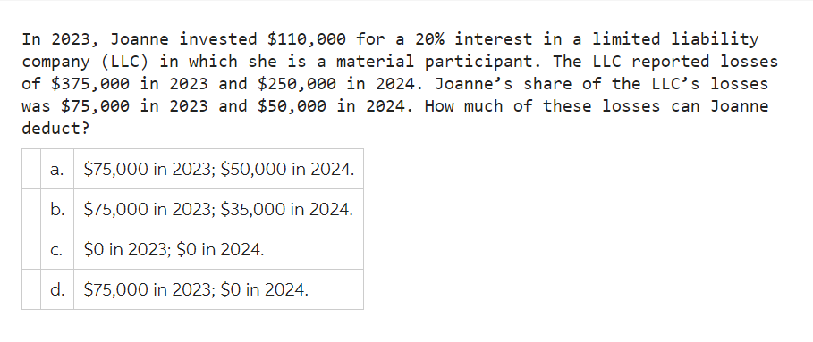 In 2023, Joanne invested $110,000 for a 20% interest in a limited liability
company (LLC) in which she is a material participant. The LLC reported losses
of $375,000 in 2023 and $250,000 in 2024. Joanne's share of the LLC's losses
was $75,000 in 2023 and $50,000 in 2024. How much of these losses can Joanne
deduct?
a. $75,000 in 2023; $50,000 in 2024.
b.
$75,000 in 2023; $35,000 in 2024.
c. $0 in 2023; $0 in 2024.
d. $75,000 in 2023; $0 in 2024.