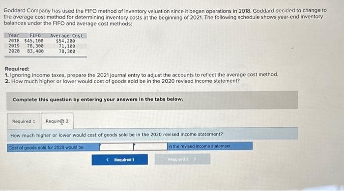 Goddard Company has used the FIFO method of inventory valuation since it began operations in 2018. Goddard decided to change to
the average cost method for determining inventory costs at the beginning of 2021. The following schedule shows year-end inventory
balances under the FIFO and average cost methods:
Year FIFO Average Cost
2018 $45,100
2019 78,300
2020 83,400
$54,200
71,100
78,300
Required:
1. Ignoring income taxes, prepare the 2021 journal entry to adjust the accounts to reflect the average cost method.
2. How much higher or lower would cost of goods sold be in the 2020 revised income statement?
Complete this question by entering your answers in the tabs below.
Required 1
Required 2
How much higher or lower would cost of goods sold be in the 2020 revised income statement?
Cost of goods sold for 2020 would be
in the revised income statement.
Required 2 >
< Required 1