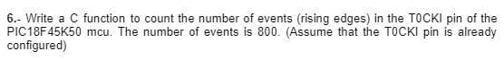 6.- Write a C function to count the number of events (rising edges) in the TOCKI pin of the
PIC18F45K50 mcu. The number of events is 800. (Assume that the TOCKI pin is already
configured)
