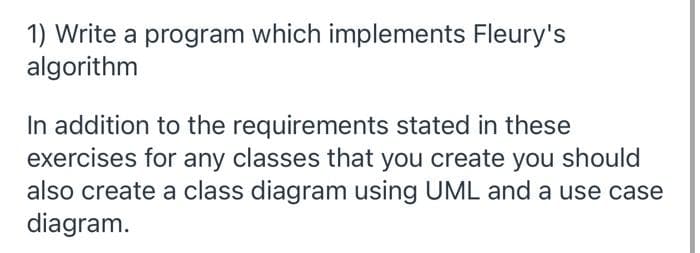 1) Write a program which implements Fleury's
algorithm
In addition to the requirements stated in these
exercises for any classes that you create you should
also create a class diagram using UML and a use case
diagram.
