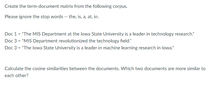 Create the term-document matrix from the following corpus.
Please ignore the stop words -- the, is, a, at, in.
Doc 1 = "The MIS Department at the lowa State University is a leader in technology research."
Doc 3 = "MIS Department revolutionized the technology field."
Doc 3 = "The lowa State University is a leader in machine learning research in lowa."
Calculate the cosine similarities between the documents. Which two documents are more similar to
each other?
