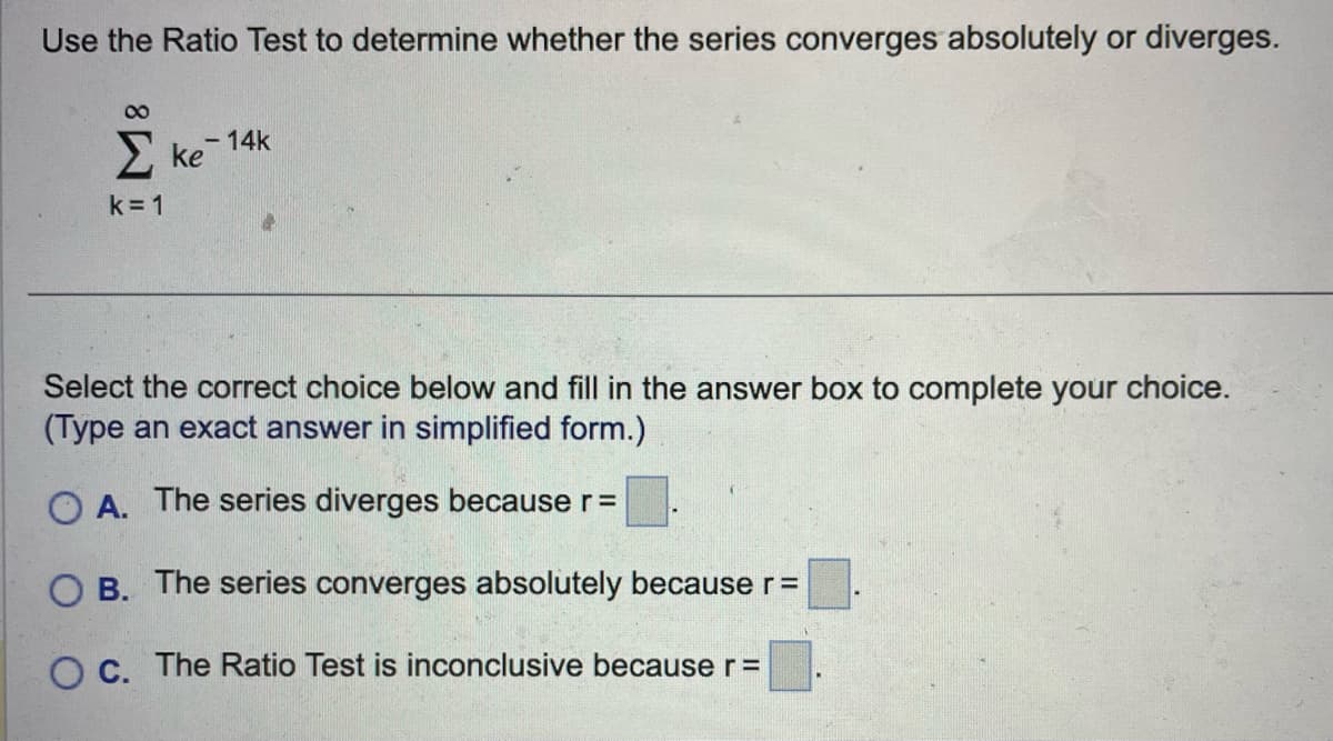 Use the Ratio Test to determine whether the series converges absolutely or diverges.
8
k=1
ke 14k
Select the correct choice below and fill in the answer box to complete your choice.
(Type an exact answer in simplified form.)
OA. The series diverges because r =
OB. The series converges absolutely because r =
O c. The Ratio Test is inconclusive because r =