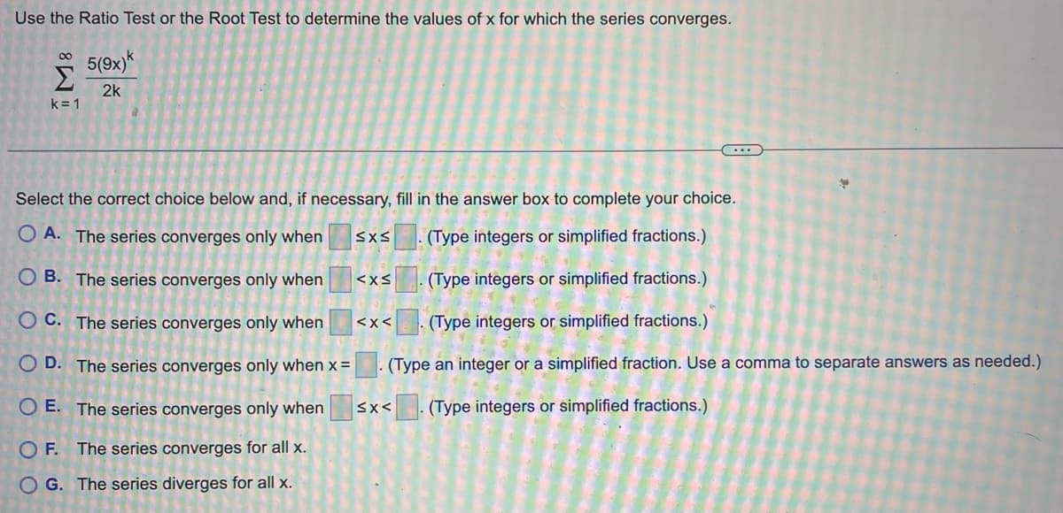 Use the Ratio Test or the Root Test to determine the values of x for which the series converges.
M8 5
OO
5(9x)k
Σ
2k
k=1
(Type integers or simplified fractions.)
Select the correct choice below and, if necessary, fill in the answer box to complete your choice.
OA. The series converges only when
(Type integers or simplified fractions.)
OB. The series converges only when
OC. The series converges only when
OD. The series converges only when x =
OE. Th
series converges only when
OF. The series converges for all x.
(Type integers or simplified fractions.)
(Type an integer or a simplified fraction. Use a comma to separate answers as needed.)
<x<. (Type integers or simplified fractions.)
G. The series diverges for all x.
SXS
<x<
3
<x<