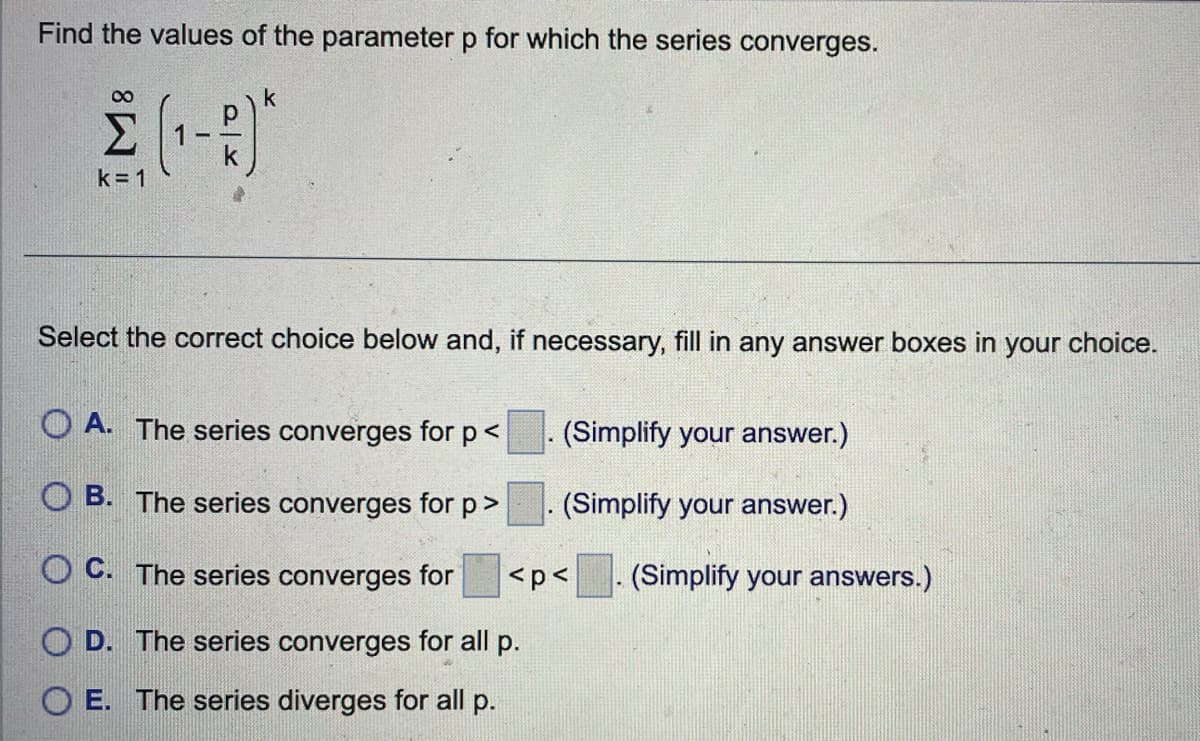 Find the values of the parameter p for which the series converges.
k
2 (¹-3)*
Σ
k=1
Select the correct choice below and, if necessary, fill in any answer boxes in your choice.
OA. The series converges for p <
OB. The series converges for p >
OC. The series converges for
OD. The series converges for all p.
E. The series diverges for all p.
(Simplify your answer.)
(Simplify your answer.)
<p<
(Simplify your answers.)