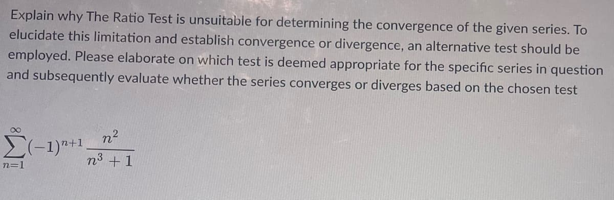 Explain why The Ratio Test is unsuitable for determining the convergence of the given series. To
elucidate this limitation and establish convergence or divergence, an alternative test should be
employed. Please elaborate on which test is deemed appropriate for the specific series in question
and subsequently evaluate whether the series converges or diverges based on the chosen test
8
n²
Σ(-1)+1 n³ +1
n=1