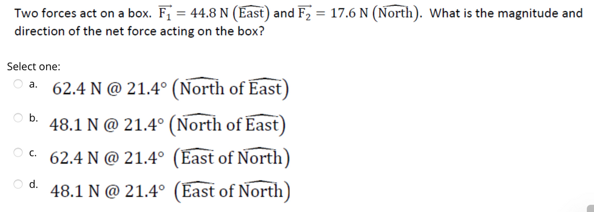 Two forces act on a box. F₁ = 44.8 N (East) and F₂ = 17.6 N (North). What is the magnitude and
direction of the net force acting on the box?
Select one:
a.
62.4 N @ 21.4° (North of East)
48.1 N @ 21.4° (North of East)
C.
c.62.4 N @ 21.4° (East of North)
d. 48.1 N @ 21.4° (East of North)