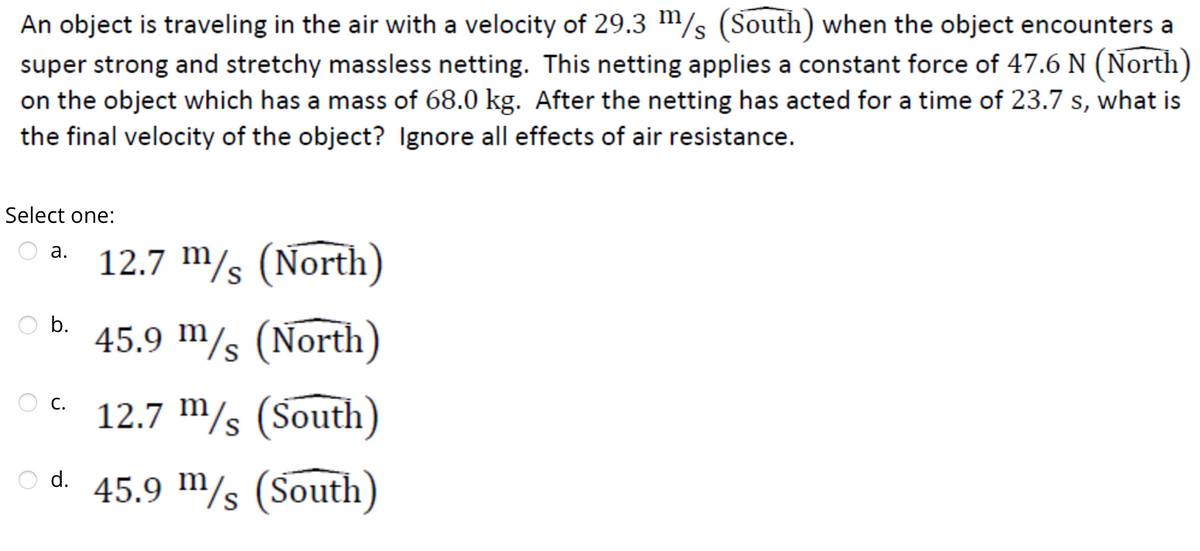 An object is traveling in the air with a velocity of 29.3 m/s (South) when the object encounters a
super strong and stretchy massless netting. This netting applies a constant force of 47.6 N (North)
on the object which has a mass of 68.0 kg. After the netting has acted for a time of 23.7 s, what is
the final velocity of the object? Ignore all effects of air resistance.
Select one:
12.7 m/s (North)
45.9 m/s (North)
12.7 m/s (South)
O d. 45.9 m/s (South)
a.
b.
C.