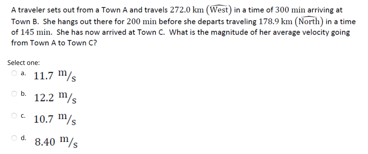A traveler sets out from a Town A and travels 272.0 km (West) in a time of 300 min arriving at
Town B. She hangs out there for 200 min before she departs traveling 178.9 km (North) in a time
of 145 min. She has now arrived at Town C. What is the magnitude of her average velocity going
from Town A to Town C?
Select one:
O a. 11.7 m/s
b.
12.2 m/s
OC. 10.7 m/s
8.40 m/s
d.