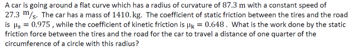 A car is going around a flat curve which has a radius of curvature of 87.3 m with a constant speed of
27.3 m/s. The car has a mass of 1410. kg. The coefficient of static friction between the tires and the road
is μs = 0.975, while the coefficient of kinetic friction is k = 0.648. What is the work done by the static
friction force between the tires and the road for the car to travel a distance of one quarter of the
circumference of a circle with this radius?