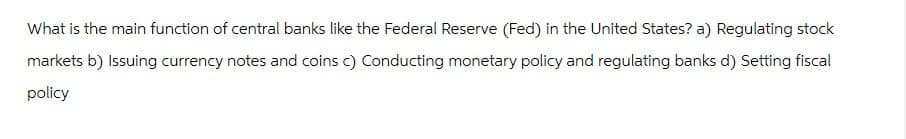 What is the main function of central banks like the Federal Reserve (Fed) in the United States? a) Regulating stock
markets b) Issuing currency notes and coins c) Conducting monetary policy and regulating banks d) Setting fiscal
policy