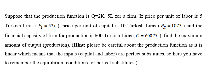 Suppose that the production function is Q=2K+5L for a firm. If price per unit of labor is 5
Turkish Liras ( P, = 5TL ), price per unit of capital is 10 Turkish Liras ( Px = 10TL ) and the
financial capasity of firm for production is 600 Turkish Liras (C = 600 TL ), find the maximum
amount of output (production). (Hint: please be careful about the production function as it is
linear which means that the inputs (capital and labor) are perfect substitutes, so here you have
to remember the equilibrium conditions for perfect substitutes.)
