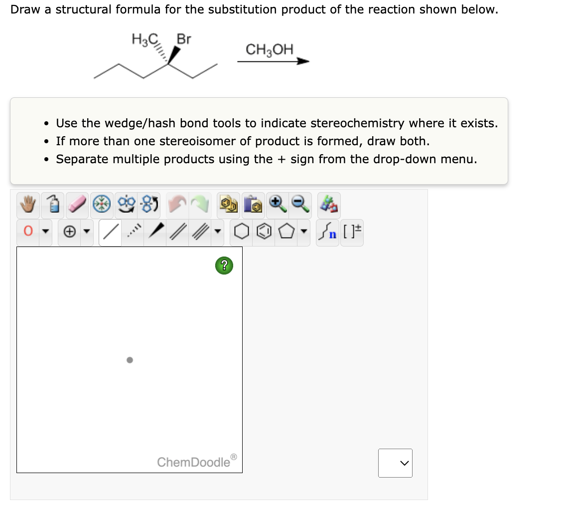 Draw a structural formula for the substitution product of the reaction shown below.
H3C Br
• Use the wedge/hash bond tools to indicate stereochemistry where it exists.
• If more than one stereoisomer of product is formed, draw both.
Separate multiple products using the + sign from the drop-down menu.
?
CH3OH
ChemDoodle
▼
#[ ] در