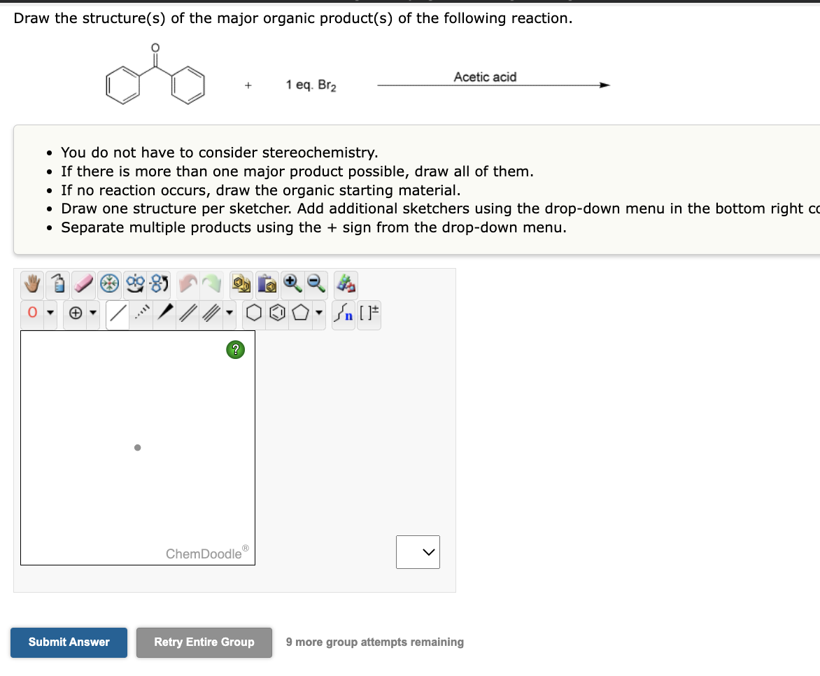 Draw the structure(s) of the major organic product(s) of the following reaction.
O
Submit Answer
8
• You do not have to consider stereochemistry.
• If there is more than one major product possible, draw all of them.
• If no reaction occurs, draw the organic starting material.
• Draw one structure per sketcher. Add additional sketchers using the drop-down menu in the bottom right co
Separate multiple products using the + sign from the drop-down menu.
●
m..
+
ChemDoodle
1 eq. Br₂
Retry Entire Group
Sn [F
Acetic acid
<
9 more group attempts remaining