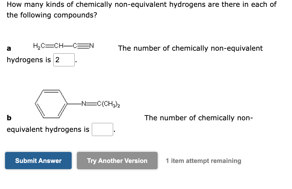 How many kinds of chemically non-equivalent hydrogens are there in each of
the following compounds?
a
H₂C=CH-CN
hydrogens is 2
b
equivalent hydrogens is
Submit Answer
The number of chemically non-equivalent
-N=C(CH₂)₂
The number of chemically non-
Try Another Version
1 item attempt remaining