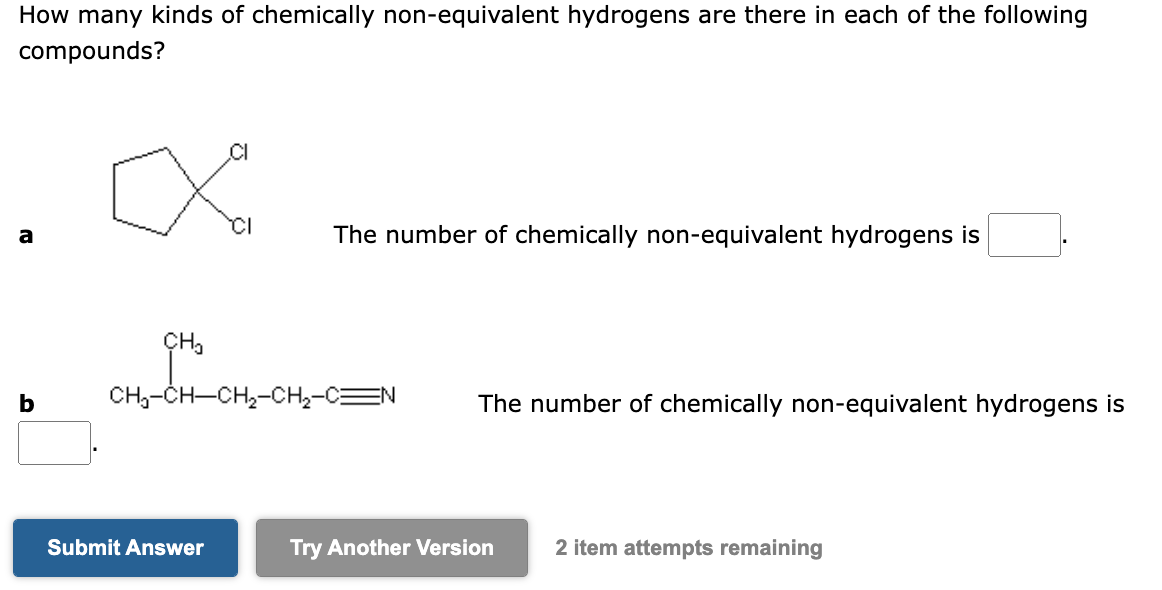 How many kinds of chemically non-equivalent hydrogens are there in each of the following
compounds?
a
b
CI
X
CH₂
The number of chemically non-equivalent hydrogens is
CH₂-CH-CH₂-CH₂-C N
Submit Answer
The number of chemically non-equivalent hydrogens is
Try Another Version 2 item attempts remaining