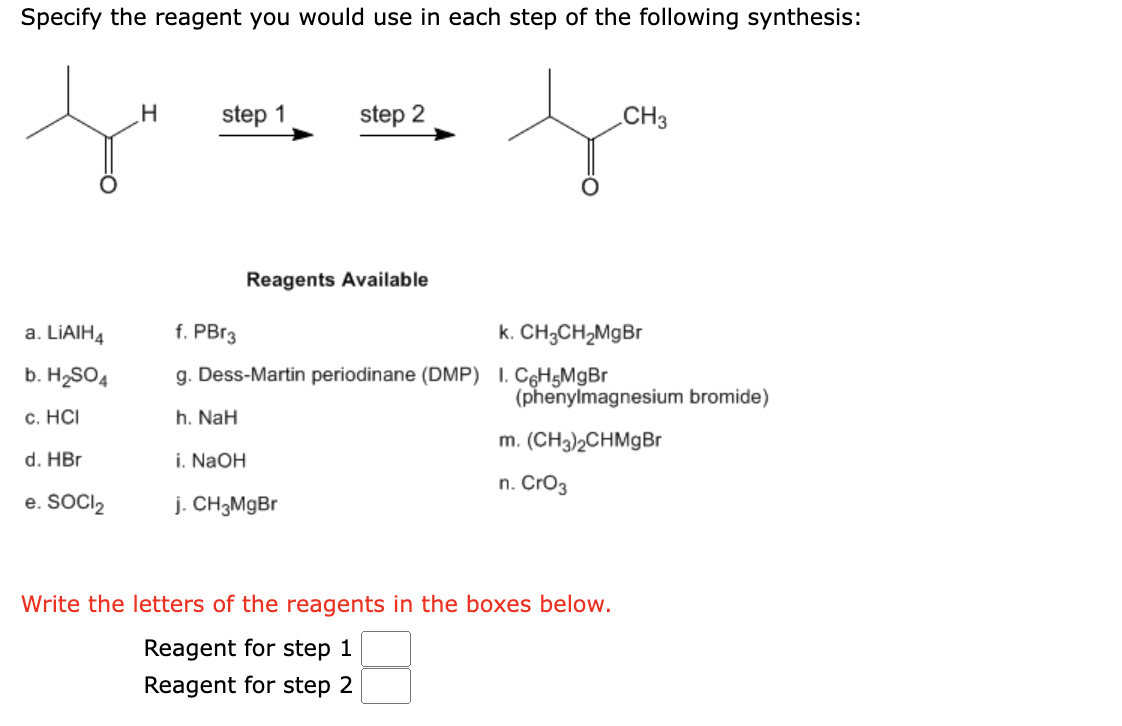 Specify the reagent you would use in each step of the following synthesis:
a. LiAlH4
b. H₂SO4
c. HCI
d. HBr
e. SOCI2
H
step 1
step 2
Reagents Available
CH3
f. PBr3
k. CH3CH₂MgBr
g. Dess-Martin periodinane (DMP) 1. C6H5MgBr
h. NaH
i. NaOH
j. CH3MgBr
(phenylmagnesium bromide)
m. (CH3)2CHMgBr
n. CrO3
Write the letters of the reagents in the boxes below.
Reagent for step 1
Reagent for step 2