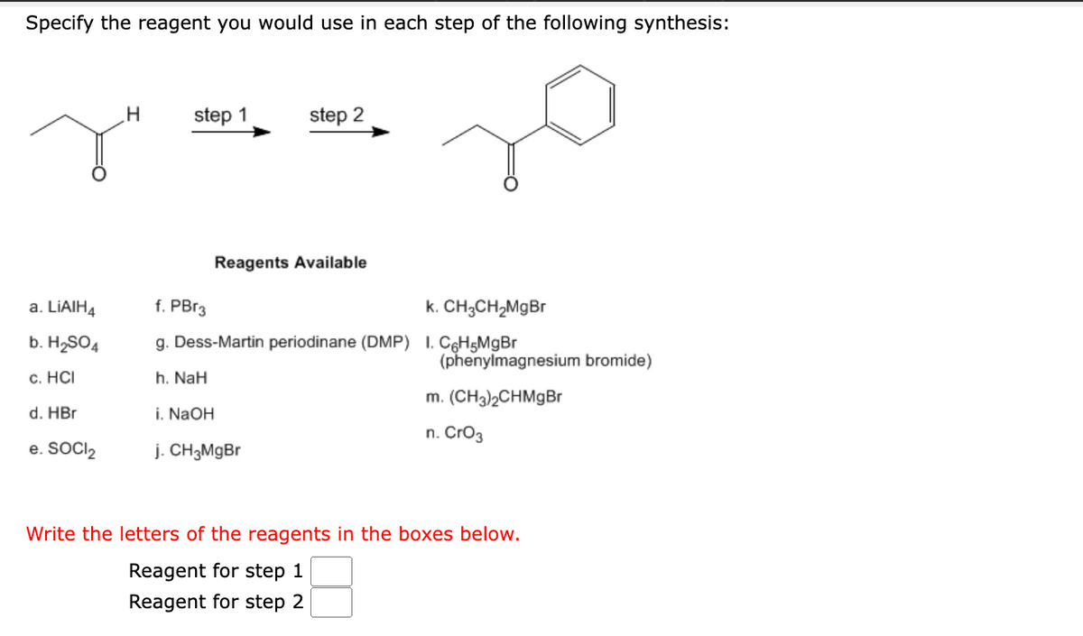 Specify the reagent you would use in each step of the following synthesis:
a. LiAIH4
b. H₂SO4
c. HCI
d. HBr
e. SOCI₂
H
step 1
i. NaOH
step 2
Reagents Available
f. PBr3
k. CH3CH₂MgBr
g. Dess-Martin periodinane (DMP) 1. C6H5MgBr
h. NaH
j. CH3MgBr
(phenylmagnesium bromide)
m. (CH3)2CHMgBr
n. CrO3
Write the letters of the reagents in the boxes below.
Reagent for step 1
Reagent for step 2