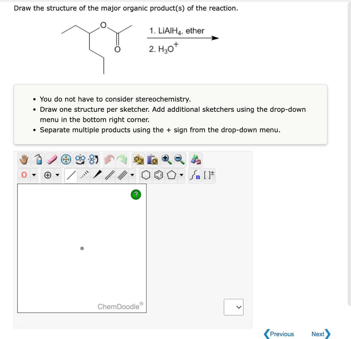 Draw the structure of the major organic product(s) of the reaction.
• You do not have to consider stereochemistry.
• Draw one structure per sketcher. Add additional sketchers using the drop-down
menu in the bottom right corner.
Separate multiple products using the + sign from the drop-down menu.
TAYY
?
Ⓡ
1. LIAIH4, ether
2. H₂O+
ChemDoodle
) * n [ ]#
Previous
Next