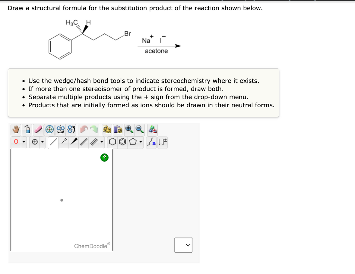Draw a structural formula for the substitution product of the reaction shown below.
H3C H
?
Br
• Use the wedge/hash bond tools to indicate stereochemistry where it exists.
●
If more than one stereoisomer of product is formed, draw both.
Separate multiple products using the + sign from the drop-down menu.
• Products that are initially formed as ions should be drawn in their neutral forms.
ChemDoodle
+
Na I
acetone
n [ ]#
>
