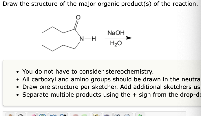 Draw the structure of the major organic product(s) of the reaction.
N-H
NaOH
H₂O
You do not have to consider stereochemistry.
• All carboxyl and amino groups should be drawn in the neutral
• Draw one structure per sketcher. Add additional sketchers usi
• Separate multiple products using the + sign from the drop-do