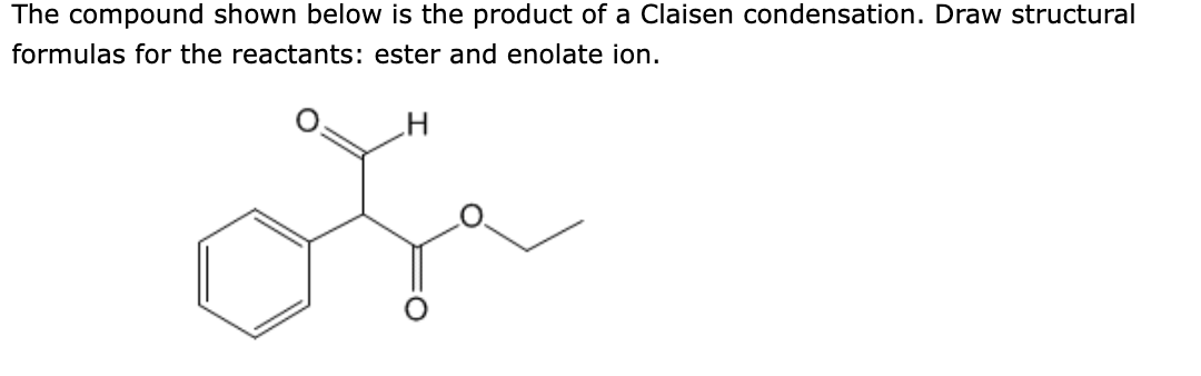 The compound shown below is the product of a Claisen condensation. Draw structural
formulas for the reactants: ester and enolate ion.
H
