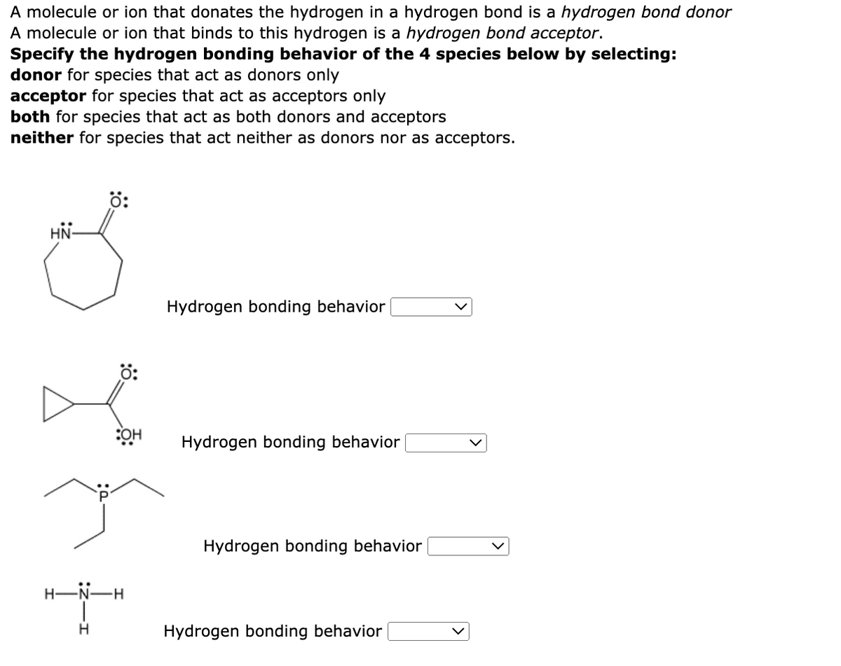 A molecule or ion that donates the hydrogen in a hydrogen bond is a hydrogen bond donor
A molecule or ion that binds to this hydrogen is a hydrogen bond acceptor.
Specify the hydrogen bonding behavior of the 4 species below by selecting:
donor for species that act as donors only
acceptor for species that act as acceptors only
both for species that act as both donors and acceptors
neither for species that act neither as donors nor as acceptors.
HN
H-
H
Ö:
:OH
-H
Hydrogen bonding behavior
Hydrogen bonding behavior
Hydrogen bonding behavior
Hydrogen bonding behavior