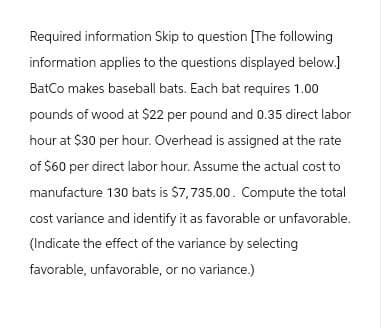 Required information Skip to question [The following
information applies to the questions displayed below.]
BatCo makes baseball bats. Each bat requires 1.00
pounds of wood at $22 per pound and 0.35 direct labor
hour at $30 per hour. Overhead is assigned at the rate
of $60 per direct labor hour. Assume the actual cost to
manufacture 130 bats is $7,735.00. Compute the total
cost variance and identify it as favorable or unfavorable.
(Indicate the effect of the variance by selecting
favorable, unfavorable, or no variance.)