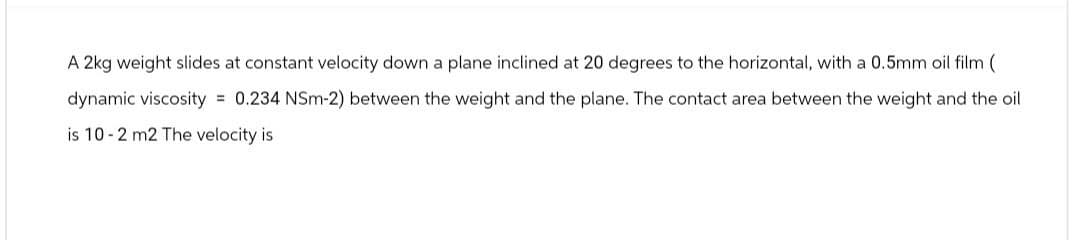 A 2kg weight slides at constant velocity down a plane inclined at 20 degrees to the horizontal, with a 0.5mm oil film (
dynamic viscosity = 0.234 NSm-2) between the weight and the plane. The contact area between the weight and the oil
is 10-2 m2 The velocity is