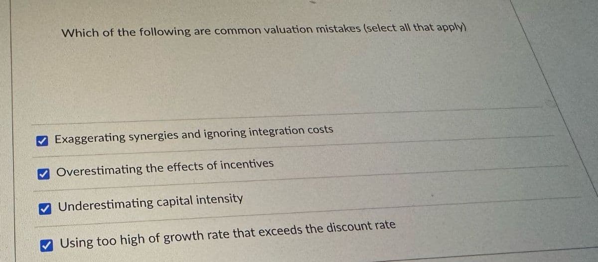 Which of the following are common valuation mistakes (select all that apply)
Exaggerating synergies and ignoring integration costs
Overestimating the effects of incentives
Underestimating capital intensity
Using too high of growth rate that exceeds the discount rate
